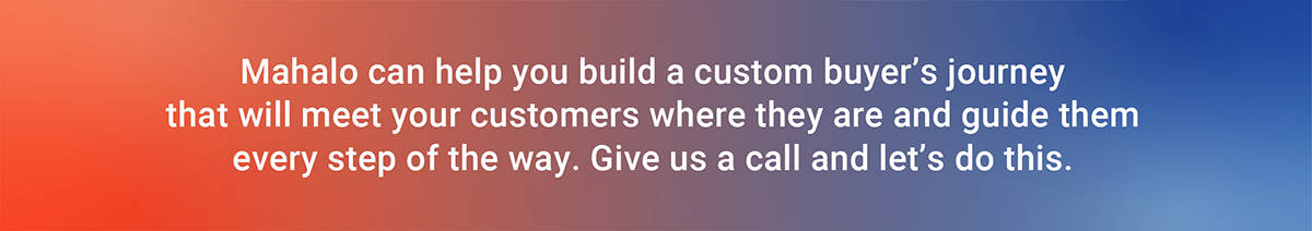 Mahalo can help you build a custom buyer's journey that will meet your customers where they are and guide them every step of the way. Give us a call and let's do this.