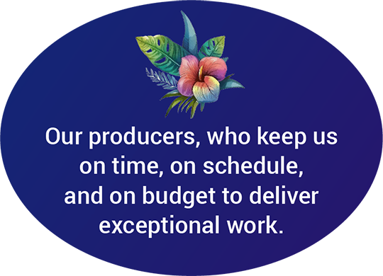 Our producers, who keep us on time, on schedule, and on budget to deliver exceptional work.