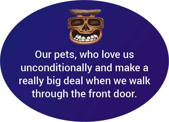 Our pets, who love us unconditionally and make a really big deal when we walk through the front door.