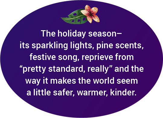 The holiday season–its sparkling lights, pine scents, festive song, reprieve from “pretty standard, really” and the way it makes the world seem a little safer, warmer, kinder.