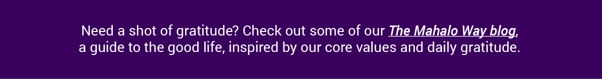 Need a shot of gratitude? Check out some of our The Mahalo Way blog, a guide to the good life, inspired by our core values and daily gratitude.