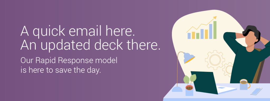 A quick email here. An updated deck there. Our Rapid Response model is here to save the day.