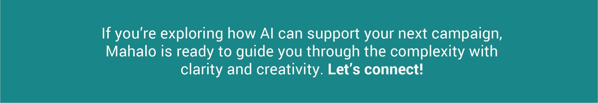 If you’re exploring how AI can support your next campaign, Mahalo is ready to guide you through the complexity with clarity and creativity. Let’s connect!